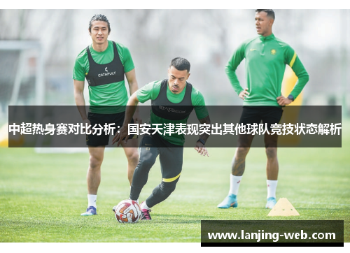 中超热身赛对比分析：国安天津表现突出其他球队竞技状态解析