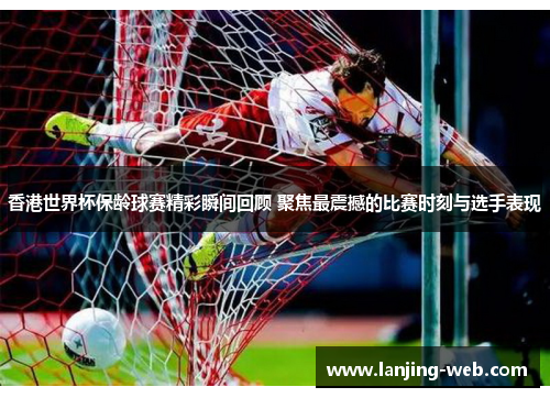香港世界杯保龄球赛精彩瞬间回顾 聚焦最震撼的比赛时刻与选手表现